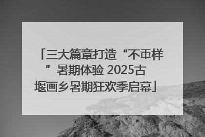 三大篇章打造“不重样”暑期体验 2025古堰画乡暑期狂欢季启幕