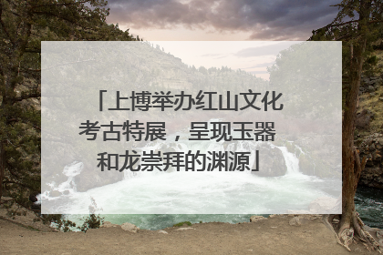 上博举办红山文化考古特展，呈现玉器和龙崇拜的渊源