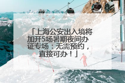 上海公安出入境将加开5场暑期夜间办证专场：无需预约，直接可办！