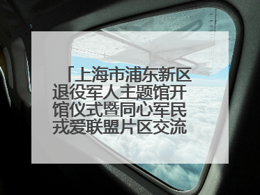 上海市浦东新区退役军人主题馆开馆仪式暨同心军民戎爱联盟片区交流会举行