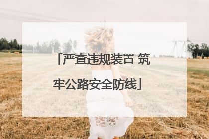 严查违规装置 筑牢公路安全防线