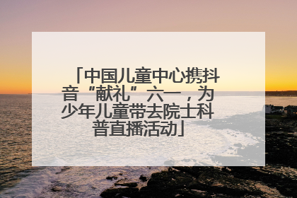 中国儿童中心携抖音“献礼”六一，为少年儿童带去院士科普直播活动