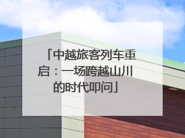 中越旅客列车重启：一场跨越山川的时代叩问