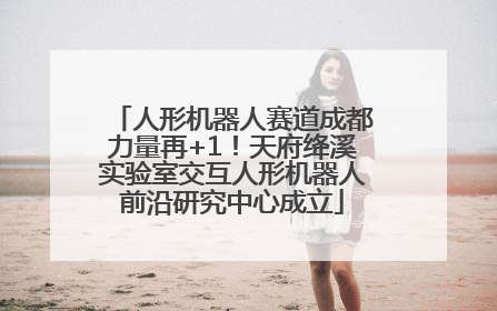 人形机器人赛道成都力量再+1！天府绛溪实验室交互人形机器人前沿研究中心成立