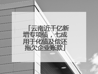 云南近千亿新增专项债，七成用于化债及偿还拖欠企业账款