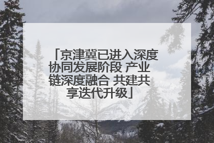 京津冀已进入深度协同发展阶段 产业链深度融合 共建共享迭代升级