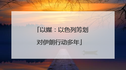 以媒：以色列筹划对伊朗行动多年