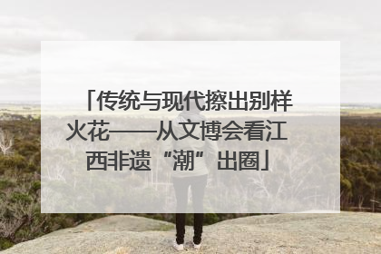 传统与现代擦出别样火花——从文博会看江西非遗“潮”出圈