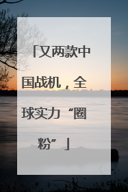 又两款中国战机，全球实力“圈粉”