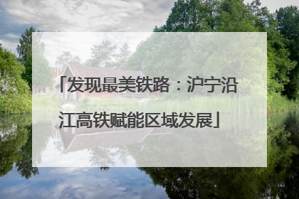 发现最美铁路：沪宁沿江高铁赋能区域发展
