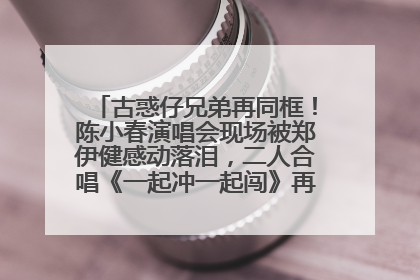 古惑仔兄弟再同框！陈小春演唱会现场被郑伊健感动落泪，二人合唱《一起冲一起闯》再现青春回忆