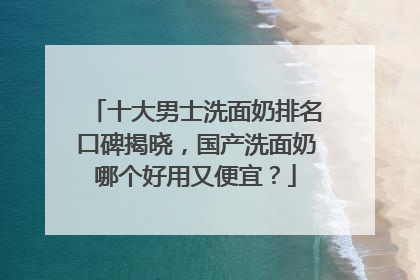 十大男士洗面奶排名口碑揭晓，国产洗面奶哪个好用又便宜？