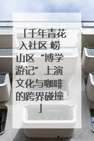 千年青花入社区 崂山区“博学游记”上演文化与咖啡的跨界碰撞