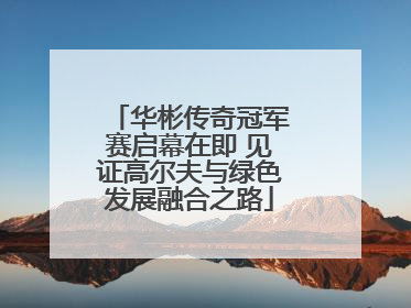 华彬传奇冠军赛启幕在即 见证高尔夫与绿色发展融合之路