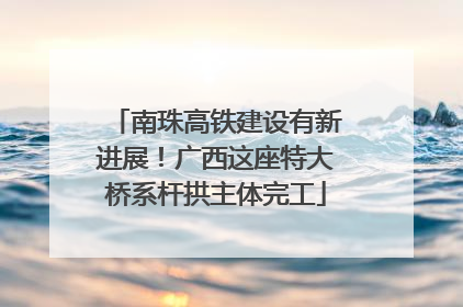 南珠高铁建设有新进展！广西这座特大桥系杆拱主体完工