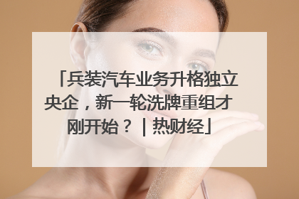 兵装汽车业务升格独立央企，新一轮洗牌重组才刚开始？｜热财经