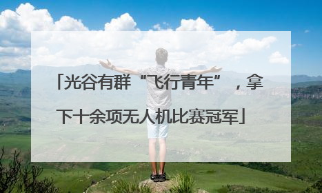 光谷有群“飞行青年”，拿下十余项无人机比赛冠军