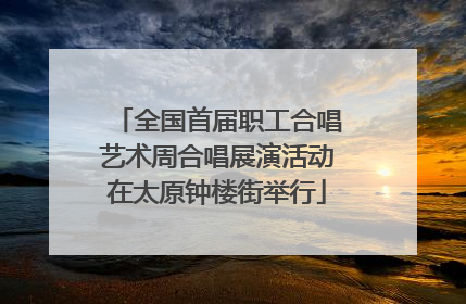 全国首届职工合唱艺术周合唱展演活动在太原钟楼街举行