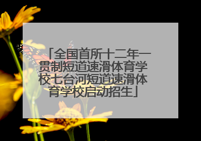 全国首所十二年一贯制短道速滑体育学校七台河短道速滑体育学校启动招生