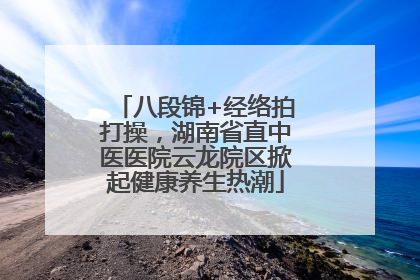 八段锦+经络拍打操，湖南省直中医医院云龙院区掀起健康养生热潮