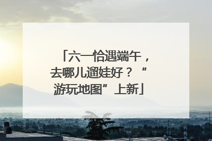 六一恰遇端午，去哪儿遛娃好？“游玩地图”上新