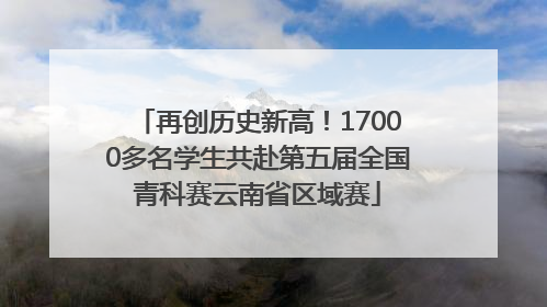 再创历史新高！17000多名学生共赴第五届全国青科赛云南省区域赛