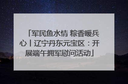 军民鱼水情 粽香暖兵心丨辽宁丹东元宝区：开展端午拥军慰问活动