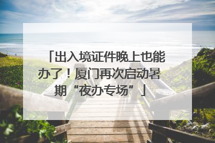 出入境证件晚上也能办了！厦门再次启动暑期“夜办专场”