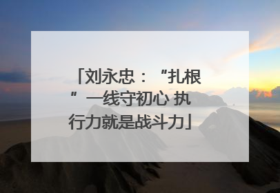 刘永忠：“扎根”一线守初心 执行力就是战斗力