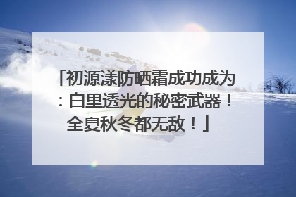 初源漾防晒霜成功成为：白里透光的秘密武器！全夏秋冬都无敌！