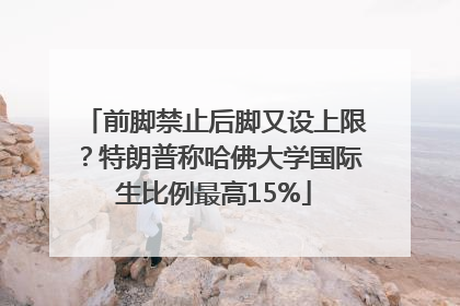 前脚禁止后脚又设上限？特朗普称哈佛大学国际生比例最高15%