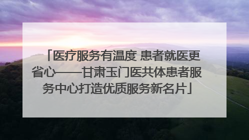 医疗服务有温度 患者就医更省心——甘肃玉门医共体患者服务中心打造优质服务新名片