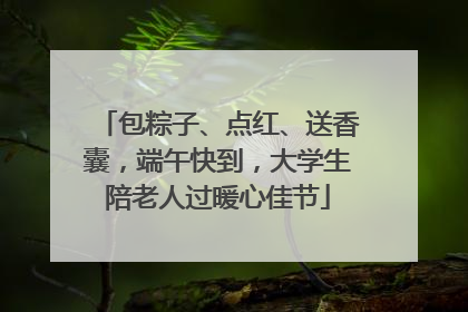 包粽子、点红、送香囊，端午快到，大学生陪老人过暖心佳节