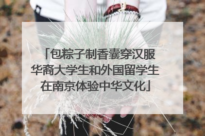 包粽子制香囊穿汉服 华裔大学生和外国留学生在南京体验中华文化
