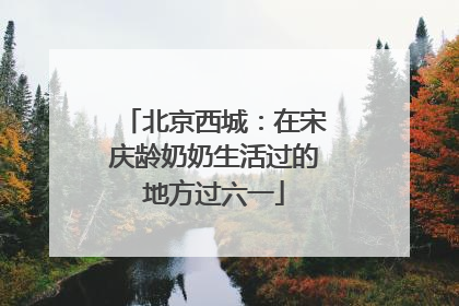 北京西城：在宋庆龄奶奶生活过的地方过六一