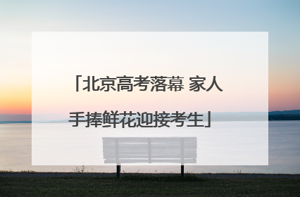 北京高考落幕 家人手捧鲜花迎接考生