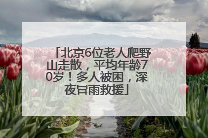 北京6位老人爬野山走散，平均年龄70岁！多人被困，深夜冒雨救援