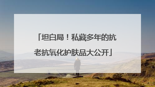 坦白局！私藏多年的抗老抗氧化护肤品大公开