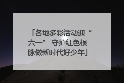 各地多彩活动迎“六一” 守护红色根脉做新时代好少年