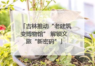 吉林推动“老建筑变博物馆” 解锁文旅“新密码”