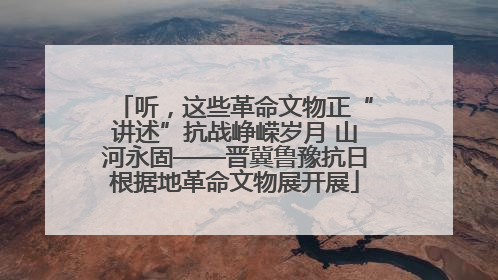 听，这些革命文物正“讲述”抗战峥嵘岁月 山河永固——晋冀鲁豫抗日根据地革命文物展开展