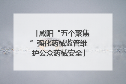 咸阳“五个聚焦”强化药械监管维护公众药械安全