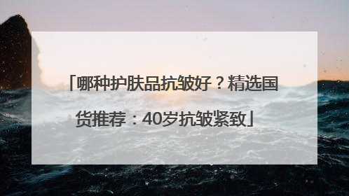 哪种护肤品抗皱好？精选国货推荐：40岁抗皱紧致