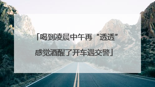 喝到凌晨中午再“透透” 感觉酒醒了开车遇交警