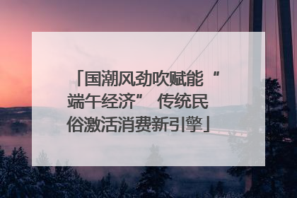 国潮风劲吹赋能“端午经济” 传统民俗激活消费新引擎