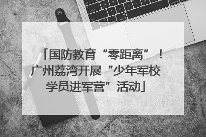 国防教育“零距离”!广州荔湾开展“少年军校学员进军营”活动