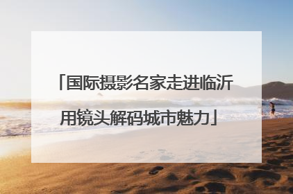 国际摄影名家走进临沂 用镜头解码城市魅力