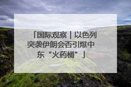 国际观察｜以色列突袭伊朗会否引爆中东“火药桶”