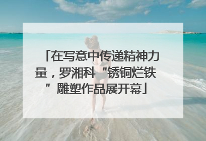 在写意中传递精神力量，罗湘科“锈铜烂铁”雕塑作品展开幕