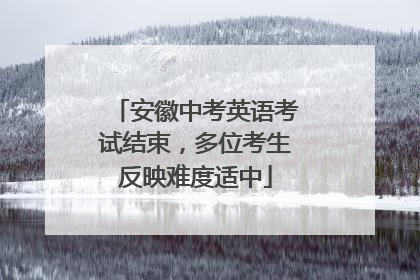 安徽中考英语考试结束，多位考生反映难度适中